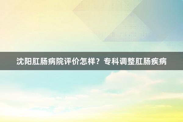 沈阳肛肠病院评价怎样？专科调整肛肠疾病